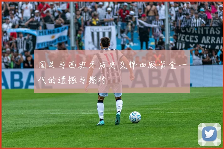 国足与西班牙历史交锋回顾黄金一代的遗憾与期待