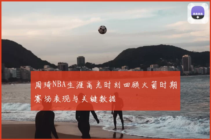 周琦NBA生涯高光时刻回顾火箭时期赛场表现与关键数据