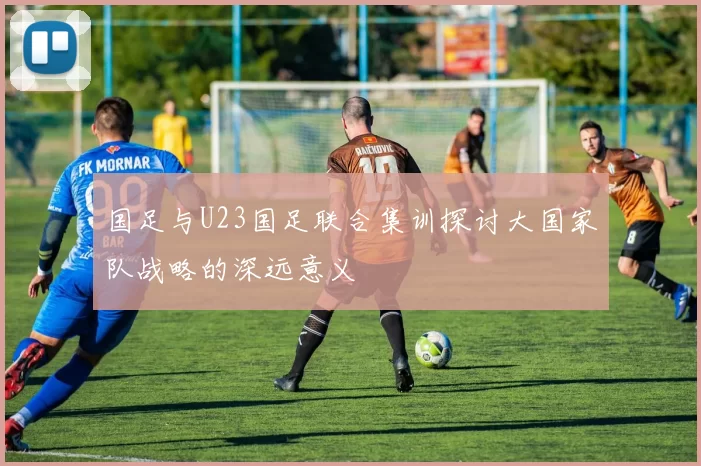 国足与U23国足联合集训探讨大国家队战略的深远意义
