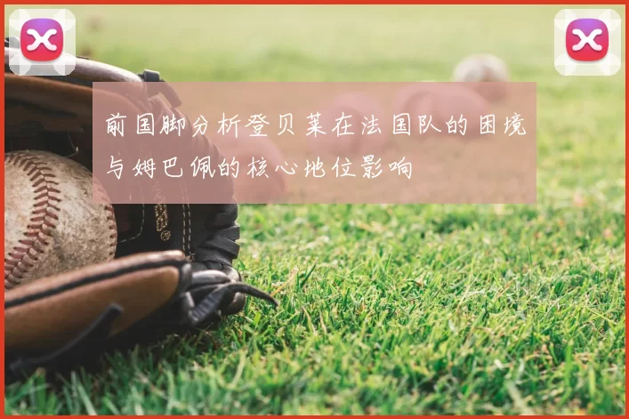 前国脚分析登贝莱在法国队的困境与姆巴佩的核心地位影响