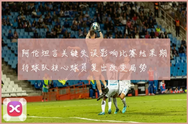 阿伦坦言关键失误影响比赛结果期待球队核心球员复出改变局势