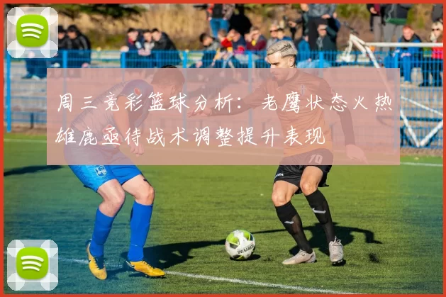 周三竞彩篮球分析:老鹰状态火热雄鹿亟待战术调整提升表现