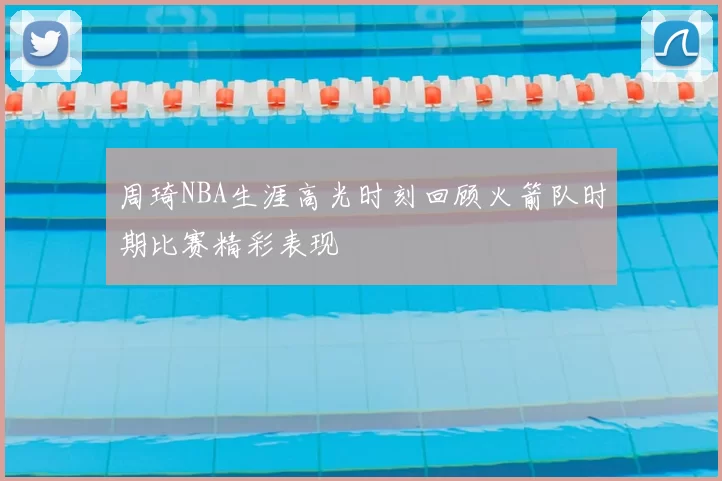 周琦NBA生涯高光时刻回顾火箭队时期比赛精彩表现