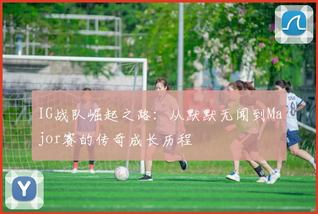 IG战队崛起之路：从默默无闻到Major赛的传奇成长历程