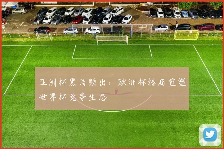 亚洲杯黑马频出,欧洲杯格局重塑世界杯竞争生态