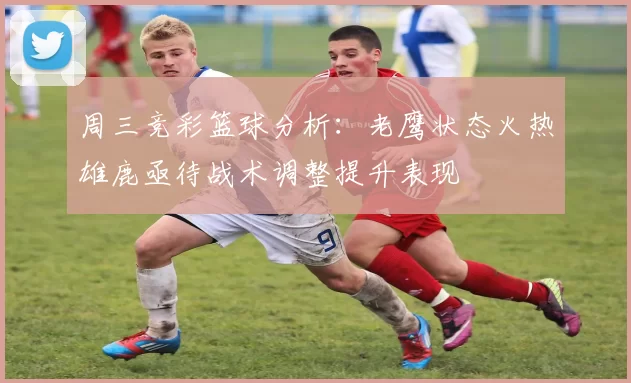周三竞彩篮球分析:老鹰状态火热雄鹿亟待战术调整提升表现