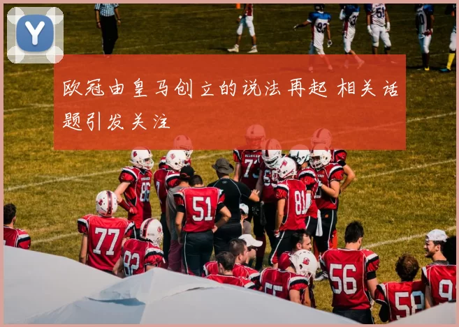 欧冠由皇马创立的说法再起 相关话题引发关注