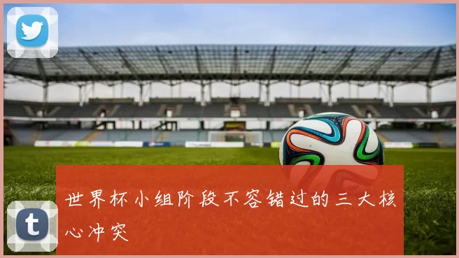 世界杯小组阶段不容错过的三大核心冲突
