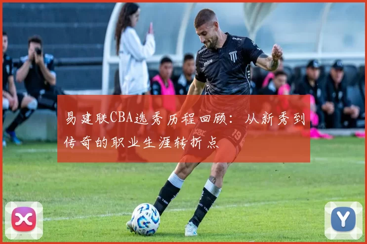 易建联CBA选秀历程回顾：从新秀到传奇的职业生涯转折点