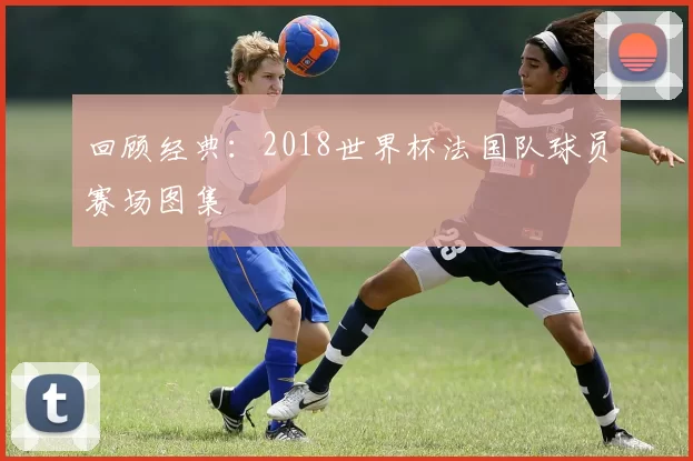 回顾经典:2018世界杯法国队球员赛场图集