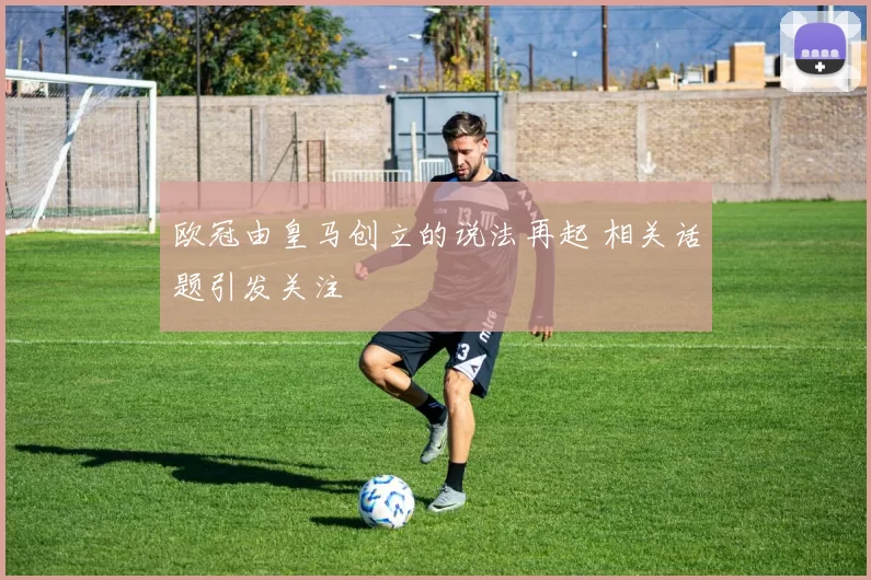 欧冠由皇马创立的说法再起 相关话题引发关注