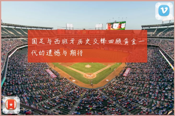 国足与西班牙历史交锋回顾黄金一代的遗憾与期待