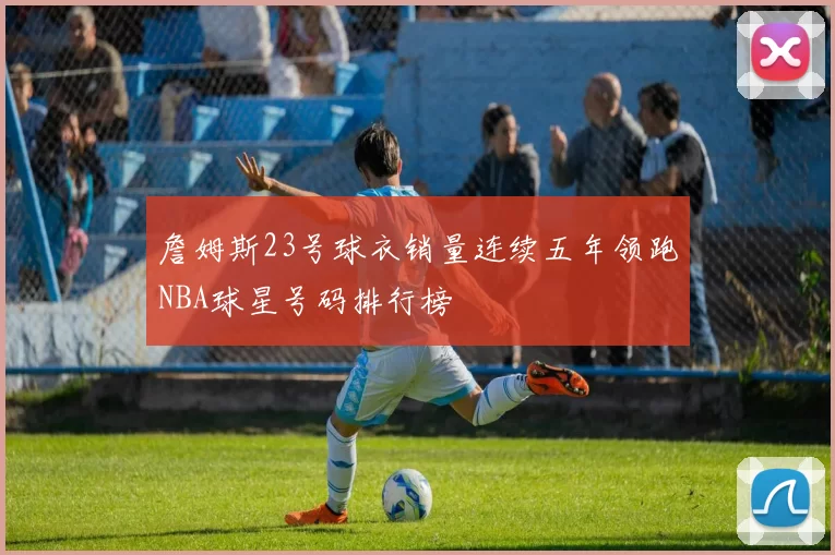 詹姆斯23号球衣销量连续五年领跑NBA球星号码排行榜